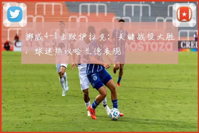 挪威4-1击败伊拉克：关键战役大胜，球迷热议哈兰德表现