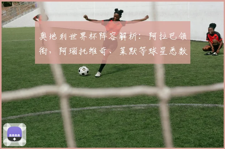 奥地利世界杯阵容解析:阿拉巴领衔,阿瑙托维奇、莱默等球星悉数入选