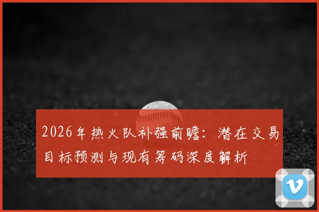 2026年热火队补强前瞻:潜在交易目标预测与现有筹码深度解析