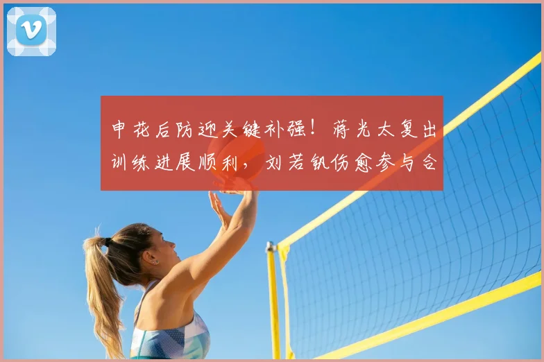 申花后防迎关键补强！蒋光太复出训练进展顺利，刘若钒伤愈参与合练